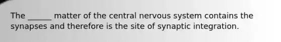 The ______ matter of the central nervous system contains the synapses and therefore is the site of synaptic integration.