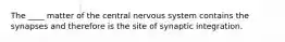 The ____ matter of the central nervous system contains the synapses and therefore is the site of synaptic integration.