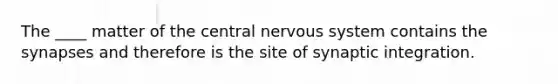 The ____ matter of the central nervous system contains the synapses and therefore is the site of synaptic integration.