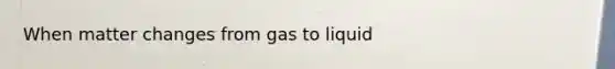 When matter changes from gas to liquid