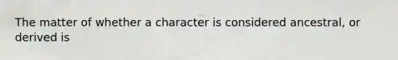 The matter of whether a character is considered ancestral, or derived is