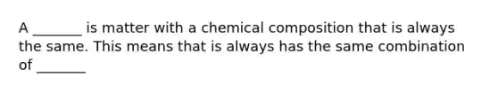 A _______ is matter with a <a href='https://www.questionai.com/knowledge/kyw8ckUHTv-chemical-composition' class='anchor-knowledge'>chemical composition</a> that is always the same. This means that is always has the same combination of _______