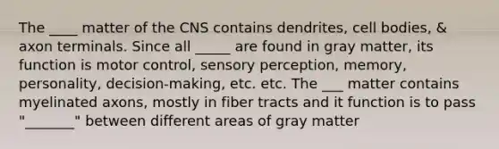 The ____ matter of the CNS contains dendrites, cell bodies, & axon terminals. Since all _____ are found in gray matter, its function is motor control, sensory perception, memory, personality, decision-making, etc. etc. The ___ matter contains myelinated axons, mostly in fiber tracts and it function is to pass "_______" between different areas of gray matter