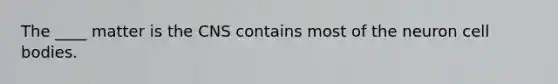 The ____ matter is the CNS contains most of the neuron cell bodies.