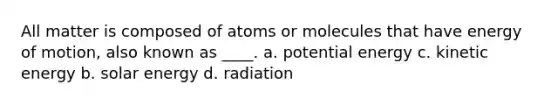 All matter is composed of atoms or molecules that have energy of motion, also known as ____. a. potential energy c. kinetic energy b. solar energy d. radiation