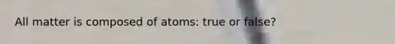 All matter is composed of atoms: true or false?