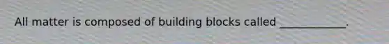 All matter is composed of building blocks called ____________.