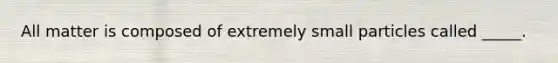 All matter is composed of extremely small particles called _____.