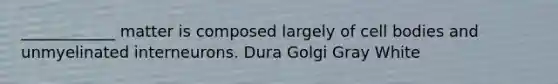 ____________ matter is composed largely of cell bodies and unmyelinated interneurons. Dura Golgi Gray White