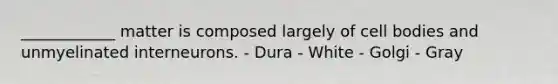 ____________ matter is composed largely of cell bodies and unmyelinated interneurons. - Dura - White - Golgi - Gray