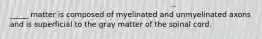 _____ matter is composed of myelinated and unmyelinated axons and is superficial to the gray matter of the spinal cord.