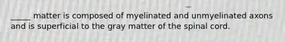 _____ matter is composed of myelinated and unmyelinated axons and is superficial to the gray matter of the spinal cord.