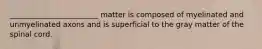 ________________________ matter is composed of myelinated and unmyelinated axons and is superficial to the gray matter of the spinal cord.