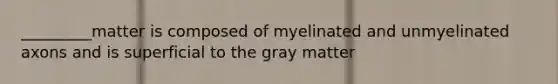 _________matter is composed of myelinated and unmyelinated axons and is superficial to the gray matter