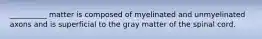 __________ matter is composed of myelinated and unmyelinated axons and is superficial to the gray matter of the spinal cord.