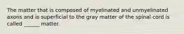 The matter that is composed of myelinated and unmyelinated axons and is superficial to the gray matter of the spinal cord is called ______ matter.