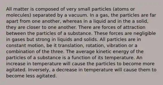 All matter is composed of very small particles (atoms or molecules) separated by a vacuum. In a gas, the particles are far apart from one another, whereas in a liquid and in the a solid, they are closer to one another. There are forces of attraction between the particles of a substance. These forces are negligible in gases but strong in liquids and solids. All particles are in constant motion, be it translation, rotation, vibration or a combination of the three. The average kinetic energy of the particles of a substance is a function of its temperature. An increase in temperature will cause the particles to become more agitated. Inversely, a decrease in temperature will cause them to become less agitated.