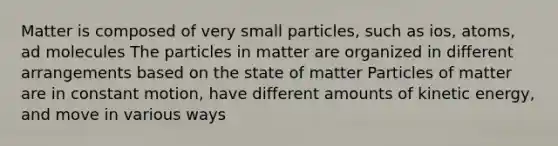 Matter is composed of very small particles, such as ios, atoms, ad molecules The particles in matter are organized in different arrangements based on the state of matter Particles of matter are in constant motion, have different amounts of kinetic energy, and move in various ways