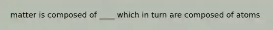 matter is composed of ____ which in turn are composed of atoms