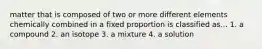 matter that is composed of two or more different elements chemically combined in a fixed proportion is classified as... 1. a compound 2. an isotope 3. a mixture 4. a solution