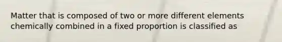 Matter that is composed of two or more different elements chemically combined in a fixed proportion is classified as