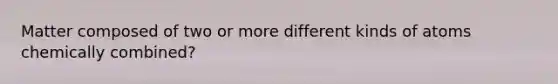 Matter composed of two or more different kinds of atoms chemically combined?