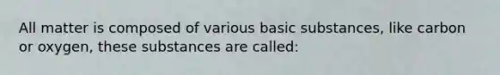 All matter is composed of various basic substances, like carbon or oxygen, these substances are called: