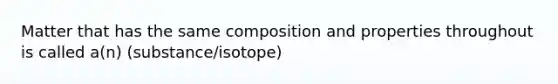 Matter that has the same composition and properties throughout is called a(n) (substance/isotope)