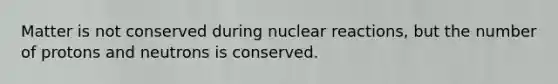 Matter is not conserved during nuclear reactions, but the number of protons and neutrons is conserved.