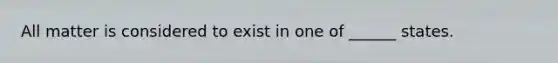 All matter is considered to exist in one of ______ states.