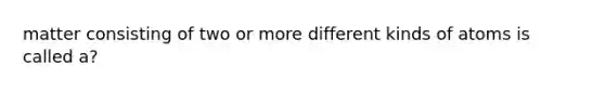 matter consisting of two or more different kinds of atoms is called a?