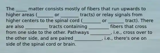 The _____ matter consists mostly of fibers that run upwards to higher areas (_______ or ________ tracts) or relay signals from higher centers to the spinal cord (________ or _______ tract). There are also __________ tracts containing _________ fibers that cross from one side to the other. Pathways _________, i.e., cross over to the other side, and are paired ____________, i.e., there's one on side of the spinal cord or brain.