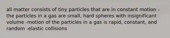 all matter consists of tiny particles that are in constant motion -the particles in a gas are small, hard spheres with insignificant volume -motion of the particles in a gas is rapid, constant, and random -elastic collisions