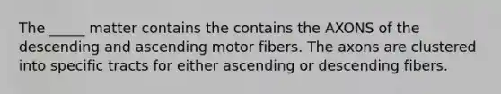 The _____ matter contains the contains the AXONS of the descending and ascending motor fibers. The axons are clustered into specific tracts for either ascending or descending fibers.