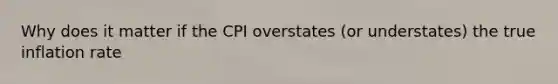 Why does it matter if the CPI overstates (or understates) the true inflation rate