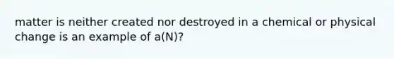 matter is neither created nor destroyed in a chemical or physical change is an example of a(N)?