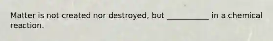 Matter is not created nor destroyed, but ___________ in a chemical reaction.
