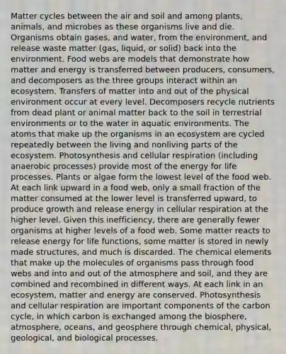 Matter cycles between the air and soil and among plants, animals, and microbes as these organisms live and die. Organisms obtain gases, and water, from the environment, and release waste matter (gas, liquid, or solid) back into the environment. Food webs are models that demonstrate how matter and energy is transferred between producers, consumers, and decomposers as the three groups interact within an ecosystem. Transfers of matter into and out of the physical environment occur at every level. Decomposers recycle nutrients from dead plant or animal matter back to the soil in terrestrial environments or to the water in aquatic environments. The atoms that make up the organisms in an ecosystem are cycled repeatedly between the living and nonliving parts of the ecosystem. Photosynthesis and cellular respiration (including anaerobic processes) provide most of the energy for life processes. Plants or algae form the lowest level of the food web. At each link upward in a food web, only a small fraction of the matter consumed at the lower level is transferred upward, to produce growth and release energy in cellular respiration at the higher level. Given this inefficiency, there are generally fewer organisms at higher levels of a food web. Some matter reacts to release energy for life functions, some matter is stored in newly made structures, and much is discarded. The chemical elements that make up the molecules of organisms pass through food webs and into and out of the atmosphere and soil, and they are combined and recombined in different ways. At each link in an ecosystem, matter and energy are conserved. Photosynthesis and cellular respiration are important components of the carbon cycle, in which carbon is exchanged among the biosphere, atmosphere, oceans, and geosphere through chemical, physical, geological, and biological processes.