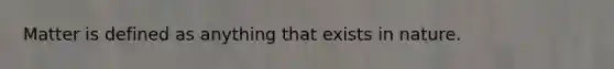 Matter is defined as anything that exists in nature.