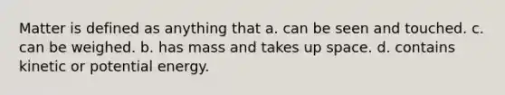 Matter is defined as anything that a. can be seen and touched. c. can be weighed. b. has mass and takes up space. d. contains kinetic or potential energy.