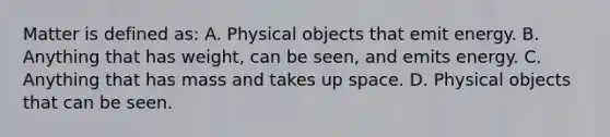 Matter is defined as: A. Physical objects that emit energy. B. Anything that has weight, can be seen, and emits energy. C. Anything that has mass and takes up space. D. Physical objects that can be seen.