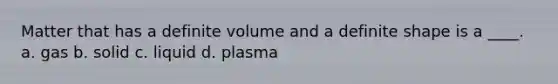 Matter that has a definite volume and a definite shape is a ____. a. gas b. solid c. liquid d. plasma