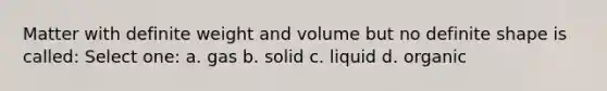 Matter with definite weight and volume but no definite shape is called: Select one: a. gas b. solid c. liquid d. organic