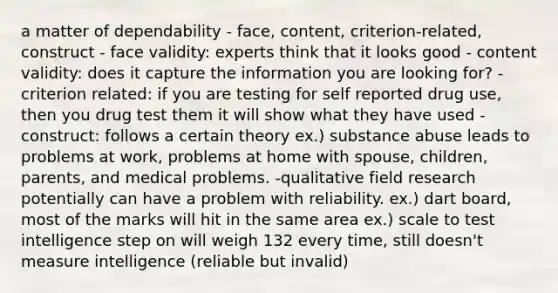 a matter of dependability - face, content, criterion-related, construct - face validity: experts think that it looks good - content validity: does it capture the information you are looking for? - criterion related: if you are testing for self reported drug use, then you drug test them it will show what they have used - construct: follows a certain theory ex.) substance abuse leads to problems at work, problems at home with spouse, children, parents, and medical problems. -qualitative field research potentially can have a problem with reliability. ex.) dart board, most of the marks will hit in the same area ex.) scale to test intelligence step on will weigh 132 every time, still doesn't measure intelligence (reliable but invalid)