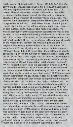 *In the matter of described in re Dossel, 115 F.3d 942 (Fed. Cir. 1997) U.S. Patent Application Serial No. 07/543,600 application (the '600 application), now U.S. Patent 5,885,215 (the 215 patent) The claimed subject matter is drawn to a method of reconstructing the spatial current distribution in a biological object, i.e. the generation of medical images of a patient. The relevant claim language of independent issued claim 1 (Claim 8 on appeal) is as follows: . . . and means for reconstructing the current distributions of the volume elements which are situated on said surfaces on the basis of said measured values. The written description of the specification supports this means-plus-function recitation with the following disclosure: A reconstruction unit 11 reconstructs the density of the impressed current at the individual voxels Vi (1 . . . i . . . s, where s is the number of voxels on the marked surface) from the measuring values of the magnetic flux density at the various pixels at each time the same instant. Known algorithms can be used for this purpose. ˜215 patent, col. 4, ll. 5-11. Issue: Does the disclosure of specific equations to perform the function of reconstruction coupled with the disclosure that known algorithms can be used to solve those equations satisfy the corresponding structure, material or acts requirement of 112 Â¶ 6 to avoid an indefiniteness rejection? * *A* No, reject the claim since the application invokes 112 Â¶ 6 but should be allowed based on further analysis defined under the Examination Guidelines for evaluating 112 Â¶ 2. *B* Yes, the application invokes a judicial exception under 112 Â¶ 6 and upon further examination the specification does not directly state that a computer or computer code is used to implement the function of reconstruction but the written description combined with the claims disclose a device that receives digital data words from a memory and data input from a user as found in 112 Â¶ 6. *C* No, reject the claim since using voxel-based parsing have been widely dismissed by leading subject matter experts since the late 1990s. based on bad science. *D* Yes, allow the claim since it does not invoke limitations contained in other prior voxel-based rejections previously considered under the broadest interpretation(s) under 112 Â¶ 6. *E* No, the examiner should reject the claim since previously established science using voxel-based morphometry (VBM signaling) all involved using a voxel-wise comparison based just on the local concentration of gray matter between two groups of subjects. The data referenced in studies cited in the application do not contain statistically sufficient data sets, (which cite only two controversial studies). Reject the claim base on insufficient supporting evidence.