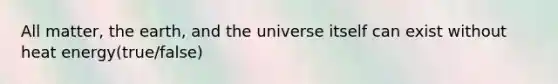 All matter, the earth, and the universe itself can exist without heat energy(true/false)