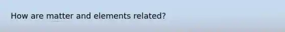 How are matter and elements related?