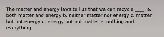 The matter and energy laws tell us that we can recycle ____. a. both matter and energy b. neither matter nor energy c. matter but not energy d. energy but not matter e. nothing and everything