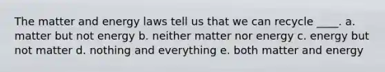 The matter and energy laws tell us that we can recycle ____. a. matter but not energy b. neither matter nor energy c. energy but not matter d. nothing and everything e. both matter and energy