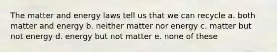 The matter and energy laws tell us that we can recycle a. both matter and energy b. neither matter nor energy c. matter but not energy d. energy but not matter e. none of these